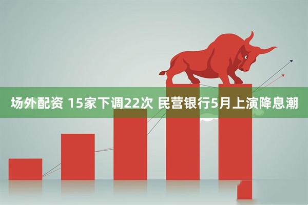 场外配资 15家下调22次 民营银行5月上演降息潮