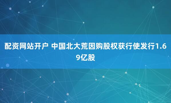 配资网站开户 中国北大荒因购股权获行使发行1.69亿股