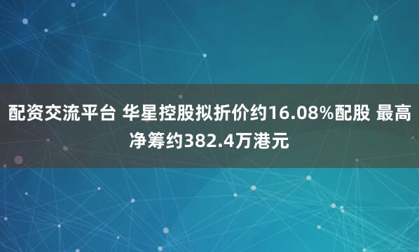 配资交流平台 华星控股拟折价约16.08%配股 最高净筹约382.4万港元