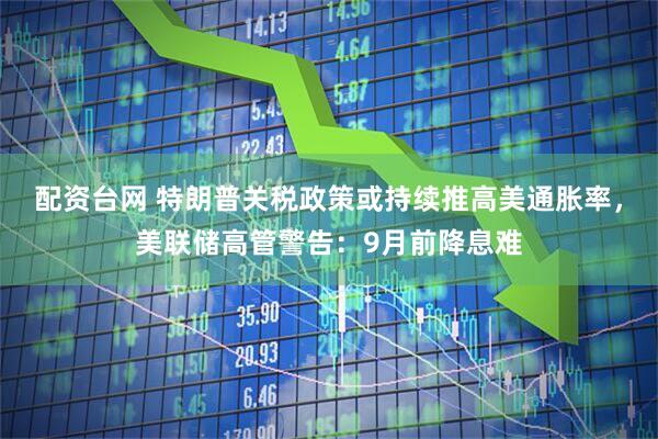 配资台网 特朗普关税政策或持续推高美通胀率，美联储高管警告：9月前降息难