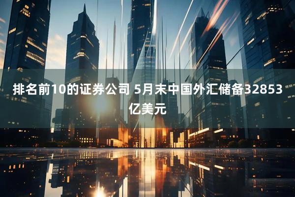 排名前10的证券公司 5月末中国外汇储备32853亿美元