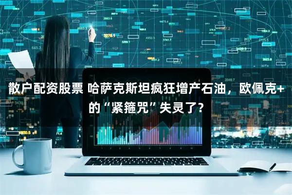 散户配资股票 哈萨克斯坦疯狂增产石油，欧佩克+的“紧箍咒”失灵了？
