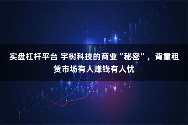 实盘杠杆平台 宇树科技的商业“秘密”，背靠租赁市场有人赚钱有人忧