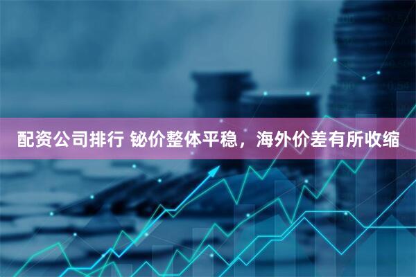 配资公司排行 铋价整体平稳，海外价差有所收缩