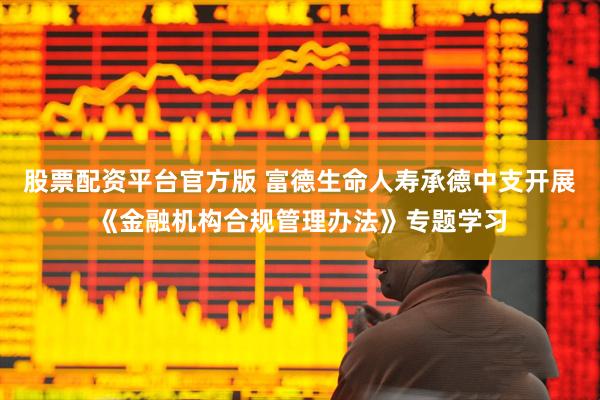 股票配资平台官方版 富德生命人寿承德中支开展《金融机构合规管理办法》专题学习