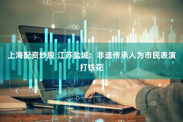上海配资炒股 江苏盐城：非遗传承人为市民表演打铁花