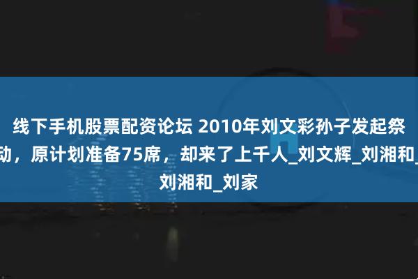 线下手机股票配资论坛 2010年刘文彩孙子发起祭祖活动，原计划准备75席，却来了上千人_刘文辉_刘湘和_刘家