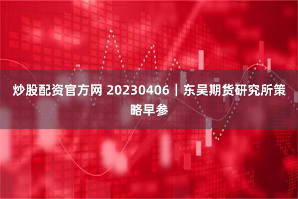 炒股配资官方网 20230406｜东吴期货研究所策略早参
