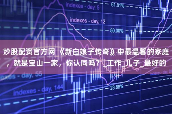 炒股配资官方网 《新白娘子传奇》中最温馨的家庭，就是宝山一家，你认同吗？_工作_儿子_最好的