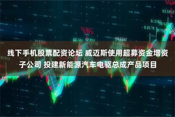 线下手机股票配资论坛 威迈斯使用超募资金增资子公司 投建新能源汽车电驱总成产品项目