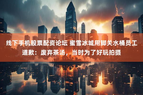 线下手机股票配资论坛 蜜雪冰城用脚关水桶员工道歉：废弃茶汤，当时为了好玩拍摄