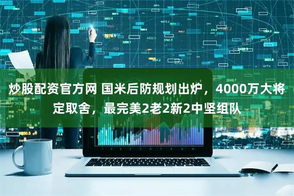 炒股配资官方网 国米后防规划出炉，4000万大将定取舍，最完美2老2新2中坚组队
