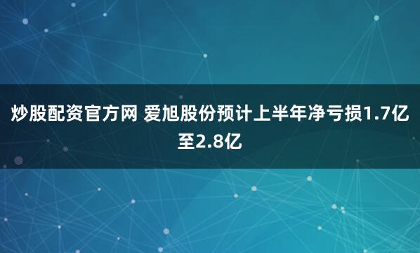 炒股配资官方网 爱旭股份预计上半年净亏损1.7亿至2.8亿