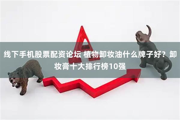 线下手机股票配资论坛 植物卸妆油什么牌子好？卸妆膏十大排行榜10强