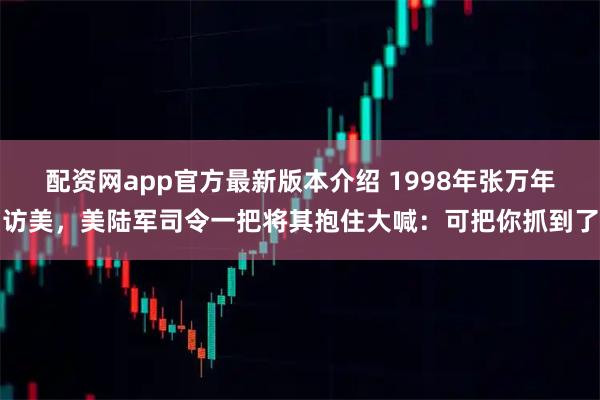 配资网app官方最新版本介绍 1998年张万年访美，美陆军司令一把将其抱住大喊：可把你抓到了