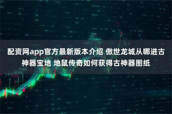 配资网app官方最新版本介绍 傲世龙城从哪进古神器宝地 地鼠传奇如何获得古神器图纸