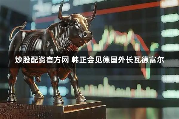 炒股配资官方网 韩正会见德国外长瓦德富尔