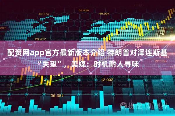 配资网app官方最新版本介绍 特朗普对泽连斯基“失望”，美媒：时机耐人寻味