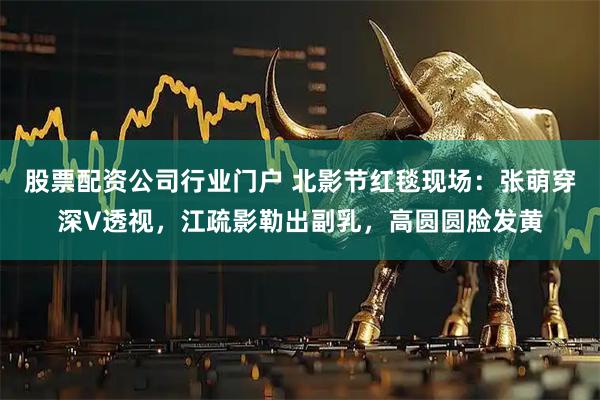 股票配资公司行业门户 北影节红毯现场：张萌穿深V透视，江疏影勒出副乳，高圆圆脸发黄
