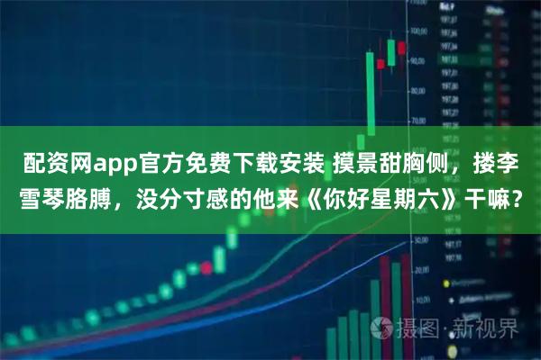 配资网app官方免费下载安装 摸景甜胸侧，搂李雪琴胳膊，没分寸感的他来《你好星期六》干嘛？