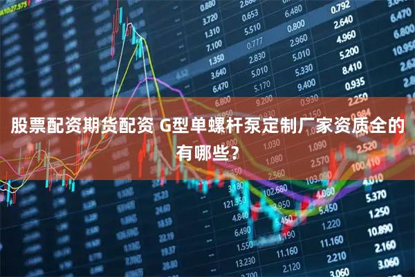 股票配资期货配资 G型单螺杆泵定制厂家资质全的有哪些？