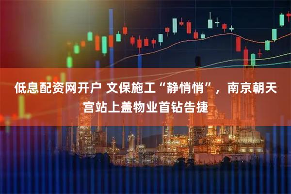 低息配资网开户 文保施工“静悄悄”，南京朝天宫站上盖物业首钻告捷