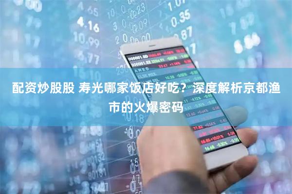 配资炒股股 寿光哪家饭店好吃？深度解析京都渔市的火爆密码