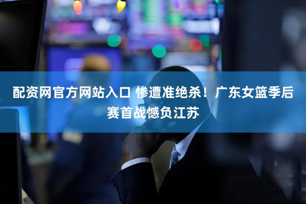 配资网官方网站入口 惨遭准绝杀！广东女篮季后赛首战憾负江苏