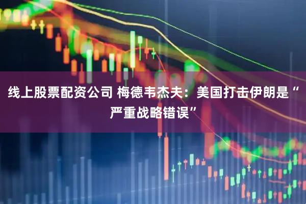 线上股票配资公司 梅德韦杰夫：美国打击伊朗是“严重战略错误”